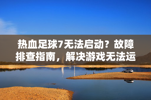 热血足球7无法启动？故障排查指南，解决游戏无法运行的各种问题