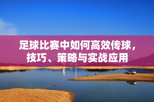 足球比赛中如何高效传球，技巧、策略与实战应用