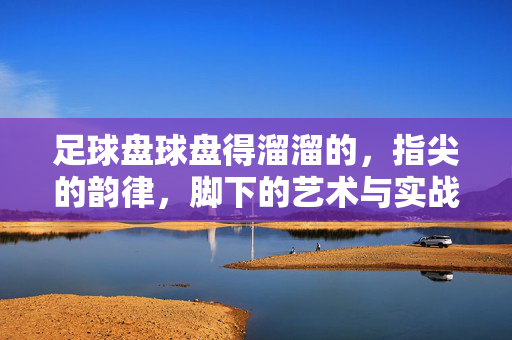 足球盘球盘得溜溜的，指尖的韵律，脚下的艺术与实战智慧