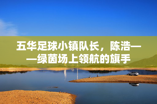五华足球小镇队长，陈浩——绿茵场上领航的旗手