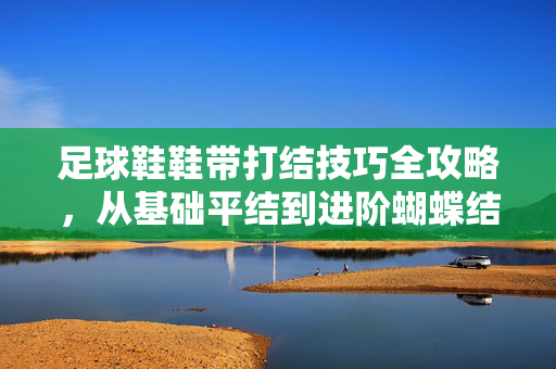 足球鞋鞋带打结技巧全攻略，从基础平结到进阶蝴蝶结，让鞋带更牢固更美观