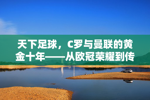 天下足球，C罗与曼联的黄金十年——从欧冠荣耀到传承的足球印记