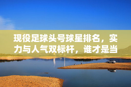 现役足球头号球星排名，实力与人气双标杆，谁才是当之无愧的王者？