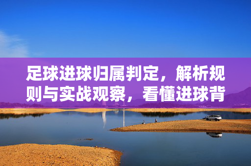足球进球归属判定，解析规则与实战观察，看懂进球背后的谁与如何，足球进球归属判定，解析规则与实战观察，看懂进球背后的归属逻辑