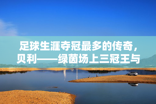 足球生涯夺冠最多的传奇，贝利——绿茵场上三冠王与历史最伟大的夺冠机器