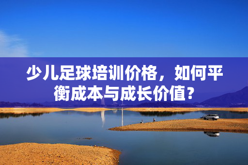 少儿足球培训价格，如何平衡成本与成长价值？