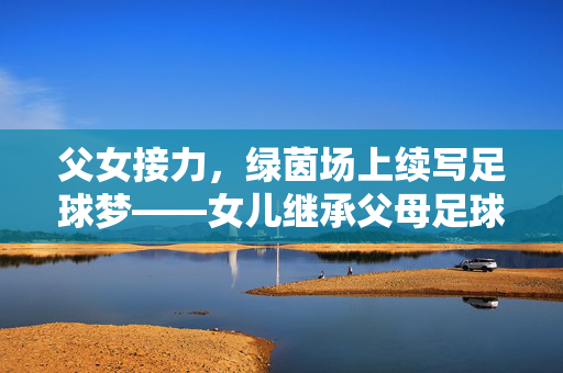 父女接力，绿茵场上续写足球梦——女儿继承父母足球梦想的动人篇章，父女接力，绿茵场上续写足球梦——女儿继承父母足球梦想的动人篇章