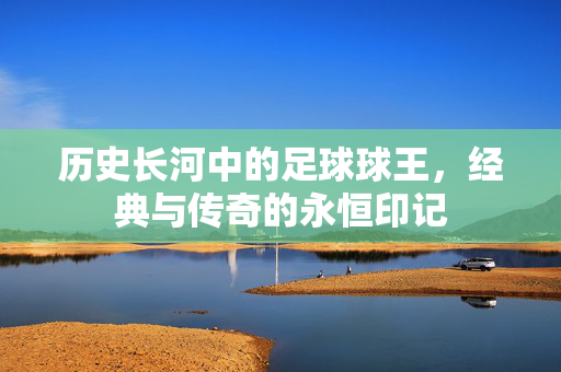 历史长河中的足球球王，经典与传奇的永恒印记