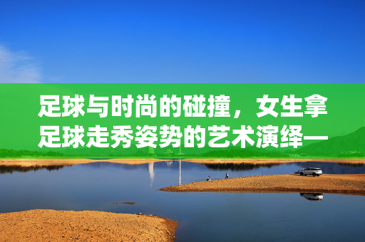 足球与时尚的碰撞，女生拿足球走秀姿势的艺术演绎——体育精神与潮流的优雅结合，足球与时尚的碰撞，女生拿足球走秀姿势的艺术演绎——体育精神与潮流的优雅结合