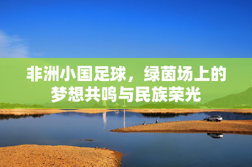 非洲小国足球，绿茵场上的梦想共鸣与民族荣光