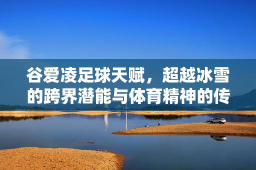 谷爱凌足球天赋，超越冰雪的跨界潜能与体育精神的传承，谷爱凌足球天赋，超越冰雪的跨界潜能与体育精神传承