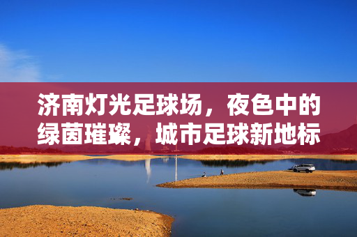 济南灯光足球场，夜色中的绿茵璀璨，城市足球新地标
