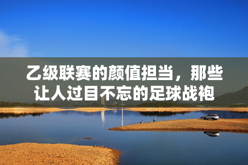 乙级联赛的颜值担当,那些让人过目不忘的足球战袍