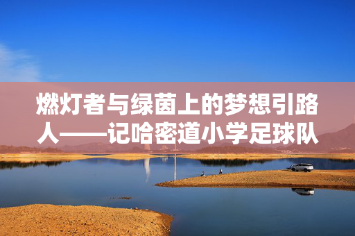 燃灯者与绿茵上的梦想引路人——记哈密道小学足球队教练李伟，燃灯者与绿茵上的梦想引路人——记哈密道小学足球队教练李伟