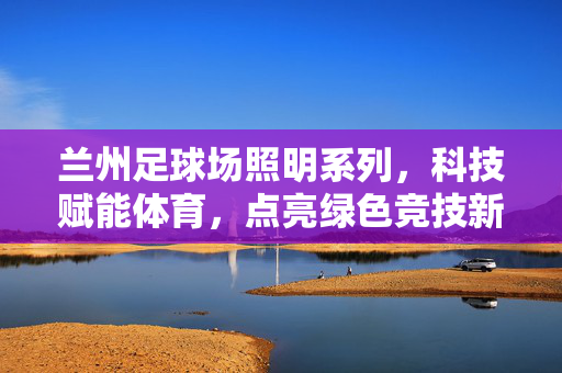 兰州足球场照明系列,科技赋能体育,点亮绿色竞技新篇章,科技赋能体育,兰州足球场照明系列点亮绿色竞技新篇章