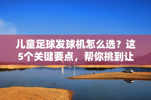 儿童足球发球机怎么选？这5个关键要点，帮你挑到让孩子爱上足球的训练神器！儿童足球发球机怎么选？这5个关键要点，帮你挑到让孩子爱上足球的训练神器！