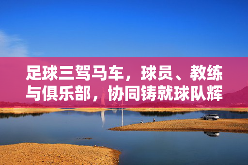 足球三驾马车,球员、教练与俱乐部,协同铸就球队辉煌,足球三驾马车,球员、教练与俱乐部协同铸就球队辉煌