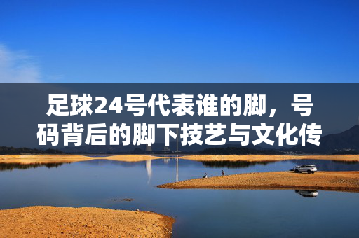 足球24号代表谁的脚，号码背后的脚下技艺与文化传承，足球24号代表谁的脚，号码背后的脚下技艺与文化传承