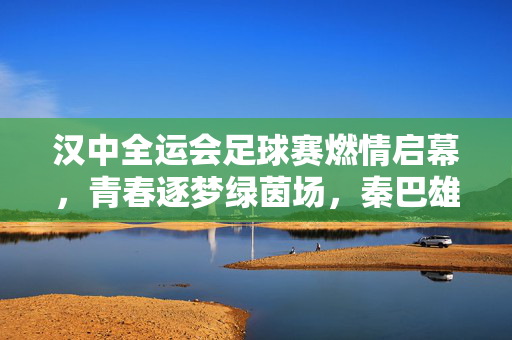 汉中全运会足球赛燃情启幕,青春逐梦绿茵场,秦巴雄风展风采,汉中全运会足球赛燃情启幕,青春逐梦绿茵场,秦巴雄风展风采