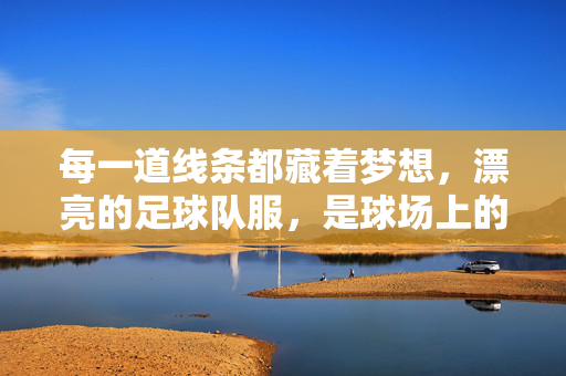 每一道线条都藏着梦想，漂亮的足球队服，是球场上的流动诗篇，漂亮的足球队服，球场上的流动梦想诗篇