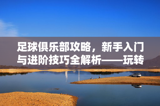足球俱乐部攻略，新手入门与进阶技巧全解析——玩转球队运营的实用指南，足球俱乐部攻略，新手入门与进阶技巧全解析——玩转球队运营的实用指南