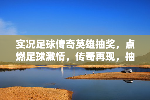实况足球传奇英雄抽奖，点燃足球激情，传奇再现，抽奖赢取经典球员，再创辉煌！实况足球传奇英雄抽奖，点燃足球激情，赢取经典球员，再创辉煌！