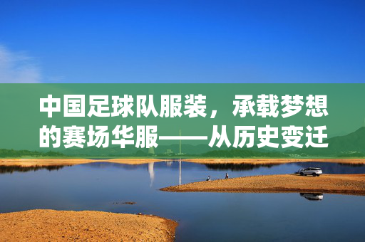 中国足球队服装，承载梦想的赛场华服——从历史变迁到时代精神的视觉演绎