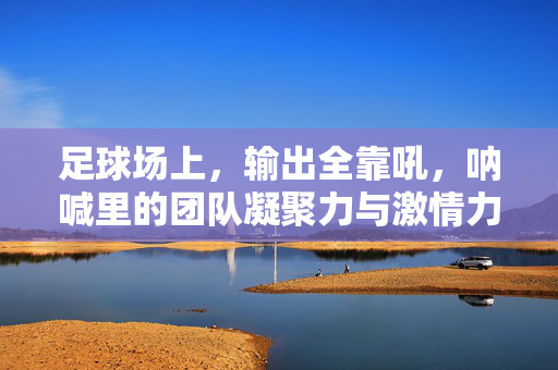 足球场上，输出全靠吼，呐喊里的团队凝聚力与激情力量