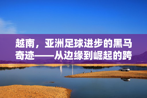 越南，亚洲足球进步的黑马奇迹——从边缘到崛起的跨越之路