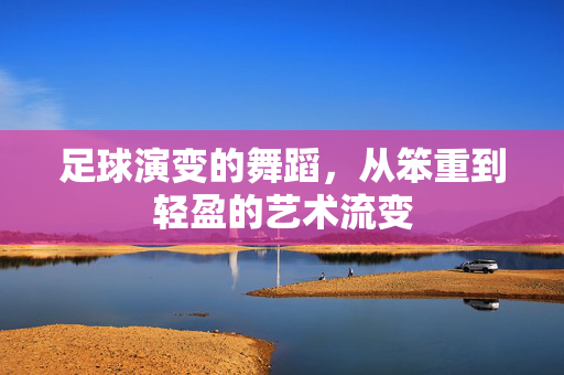 足球演变的舞蹈，从笨重到轻盈的艺术流变