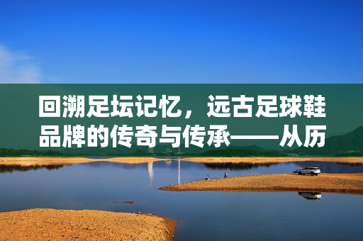 回溯足坛记忆，远古足球鞋品牌的传奇与传承——从历史深处走来的经典足坛伙伴，回溯足坛记忆，远古足球鞋品牌的传奇与传承