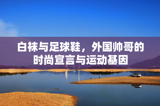 白袜与足球鞋，外国帅哥的时尚宣言与运动基因
