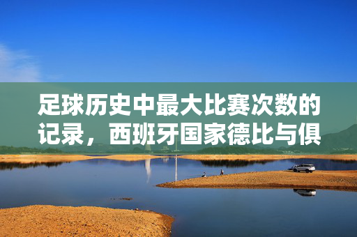 足球历史中最大比赛次数的记录，西班牙国家德比与俱乐部对决的传奇，足球史上最大比赛次数，西班牙国家德比与俱乐部对决的传奇
