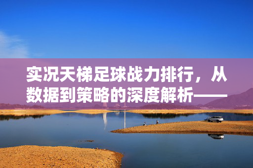 实况天梯足球战力排行,从数据到策略的深度解析——顶级战力TOP10及战术布局指南,实况天梯足球战力排行,从数据到策略的深度解析——顶级战力TOP10及战术布局指南