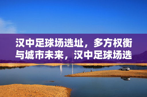汉中足球场选址，多方权衡与城市未来，汉中足球场选址，多方权衡与城市未来