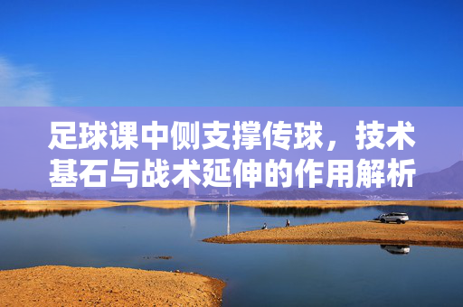足球课中侧支撑传球，技术基石与战术延伸的作用解析，足球课中侧支撑传球，技术基石与战术延伸的作用解析