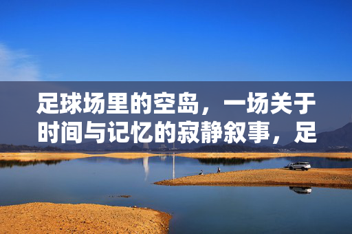 足球场里的空岛，一场关于时间与记忆的寂静叙事，足球场里的空岛，一场关于时间与记忆的寂静叙事