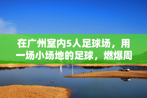 在广州室内5人足球场，用一场小场地的足球，燃爆周末激情，广州室内5人足球场，小场地足球燃爆周末激情