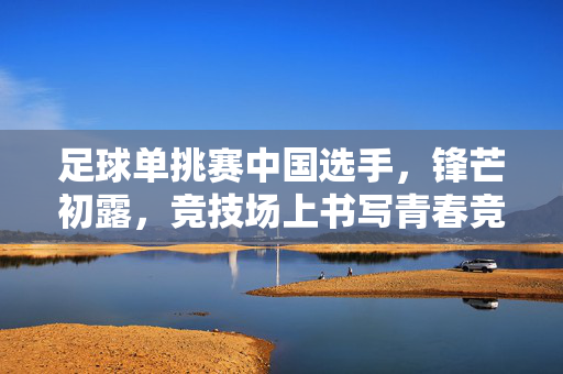 足球单挑赛中国选手，锋芒初露，竞技场上书写青春竞技答卷