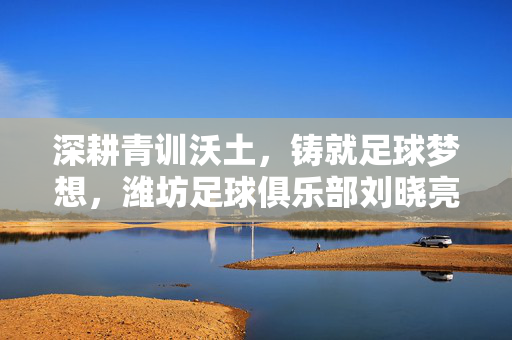 深耕青训沃土，铸就足球梦想，潍坊足球俱乐部刘晓亮与青训事业的执着追求，深耕青训沃土，铸就足球梦想，潍坊足球俱乐部刘晓亮与青训事业的执着追求