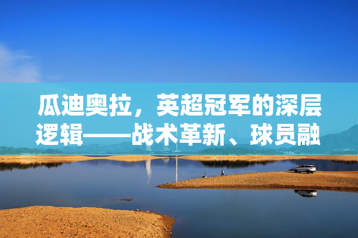 瓜迪奥拉，英超冠军的深层逻辑——战术革新、球员融合与冠军的真正密码，瓜迪奥拉，英超冠军的深层逻辑——战术革新、球员融合与冠军的真正密码