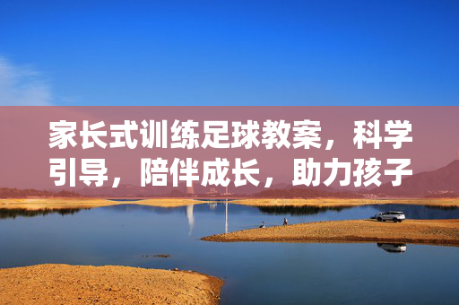 家长式训练足球教案，科学引导，陪伴成长，助力孩子足球启蒙