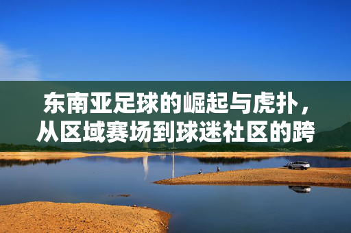 东南亚足球的崛起与虎扑，从区域赛场到球迷社区的跨越与共鸣，东南亚足球的崛起与虎扑，从区域赛场到球迷社区的跨越与共鸣