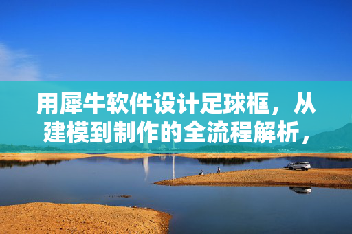 用犀牛软件设计足球框，从建模到制作的全流程解析，犀牛软件设计足球框，从建模到制作的完整流程解析