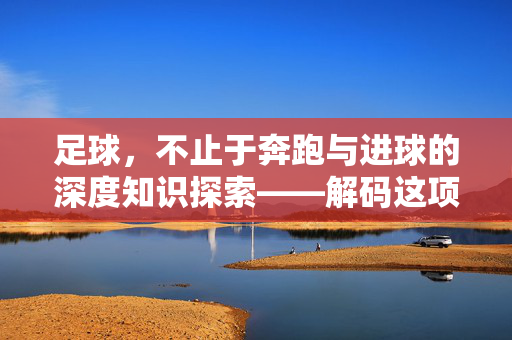 足球，不止于奔跑与进球的深度知识探索——解码这项全球最受欢迎的运动，足球，不止于奔跑与进球的深度知识探索——解码这项全球最受欢迎的运动
