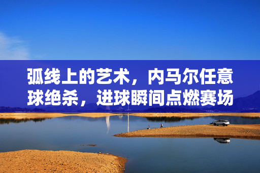 弧线上的艺术，内马尔任意球绝杀，进球瞬间点燃赛场激情，弧线上的绝杀艺术，内马尔任意球点燃赛场激情瞬间