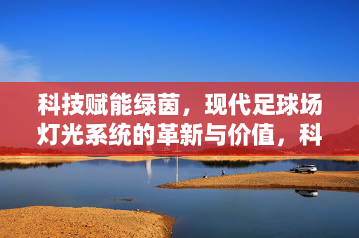 科技赋能绿茵，现代足球场灯光系统的革新与价值，科技赋能绿茵，现代足球场灯光系统的革新与价值