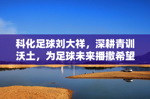 科化足球刘大祥，深耕青训沃土，为足球未来播撒希望