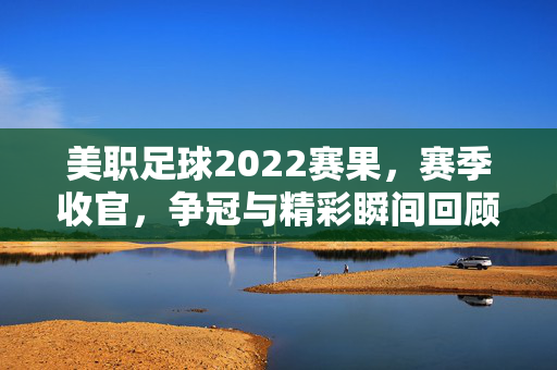 美职足球2022赛果，赛季收官，争冠与精彩瞬间回顾，美职足球2022赛季收官，争冠战况与精彩瞬间回顾