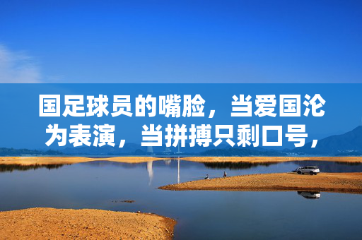 国足球员的嘴脸，当爱国沦为表演，当拼搏只剩口号，国足球员的嘴脸，当爱国沦为表演，拼搏只剩口号